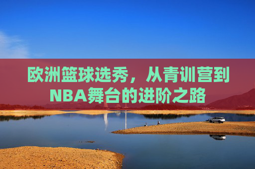 欧洲篮球选秀,从青训营到NBA舞台的进阶之路