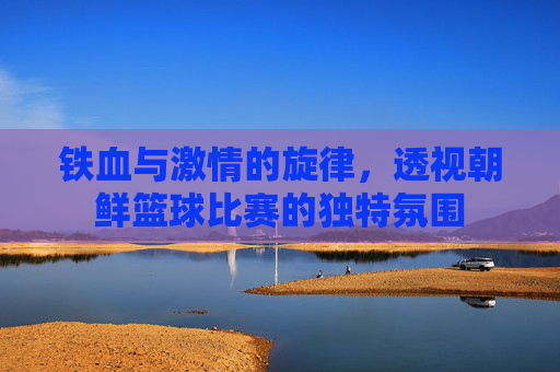 铁血与激情的旋律,透视朝鲜篮球比赛的独特氛围