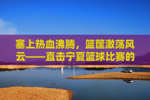塞上热血沸腾,篮筐激荡风云——直击宁夏篮球比赛的激情瞬间