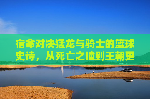 宿命对决猛龙与骑士的篮球史诗，从死亡之瞳到王朝更迭
