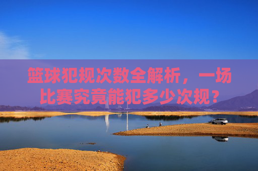 篮球犯规次数全解析,一场比赛究竟能犯多少次规?
