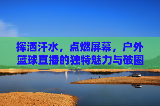 挥洒汗水,点燃屏幕,户外篮球直播的独特魅力与破圈之路