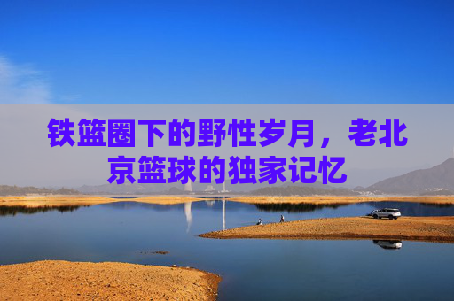 铁篮圈下的野性岁月,老北京篮球的独家记忆