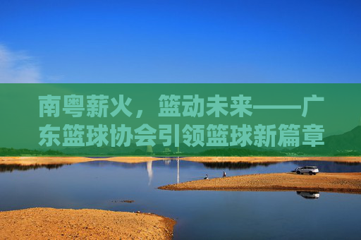 南粤薪火,篮动未来——广东篮球协会引领篮球新篇章