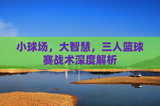 小球场,大智慧,三人篮球赛战术深度解析
