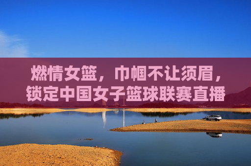 燃情女篮,巾帼不让须眉,锁定中国女子篮球联赛直播,见证荣耀时刻