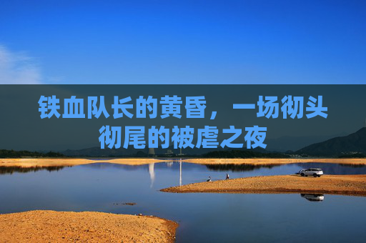 铁血队长的黄昏,一场彻头彻尾的被虐之夜