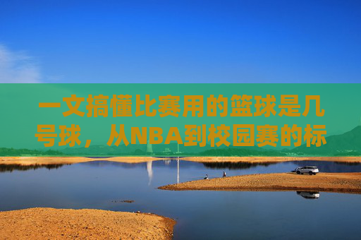一文搞懂比赛用的篮球是几号球,从NBA到校园赛的标准全解析