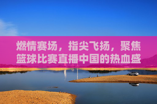 燃情赛场,指尖飞扬,聚焦篮球比赛直播中国的热血盛宴