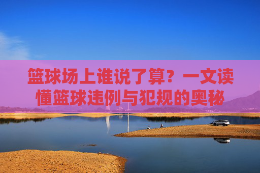 篮球场上谁说了算？一文读懂篮球违例与犯规的奥秘