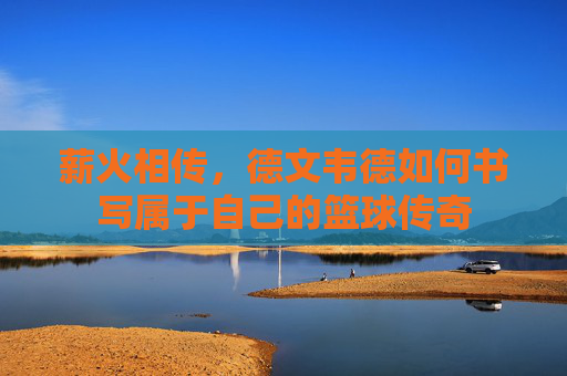 薪火相传,德文韦德如何书写属于自己的篮球传奇