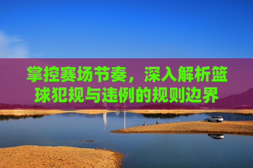 掌控赛场节奏,深入解析篮球犯规与违例的规则边界