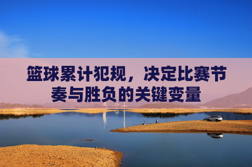 篮球累计犯规,决定比赛节奏与胜负的关键变量