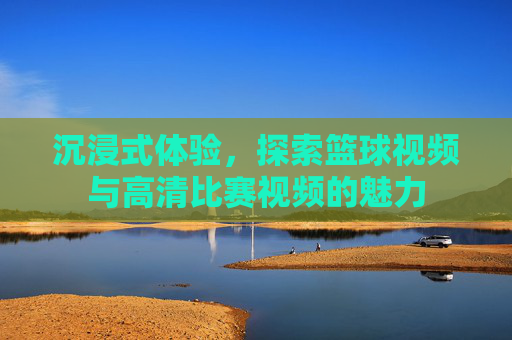 沉浸式体验,探索篮球视频与高清比赛视频的魅力