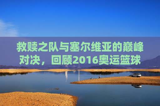 救赎之队与塞尔维亚的巅峰对决,回顾2016奥运篮球赛