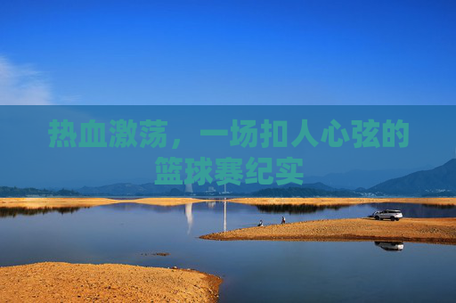 热血激荡,一场扣人心弦的篮球赛纪实