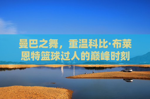 曼巴之舞,重温科比·布莱恩特篮球过人的巅峰时刻