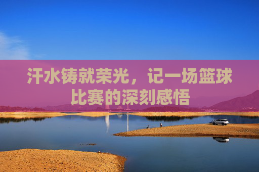 汗水铸就荣光,记一场篮球比赛的深刻感悟