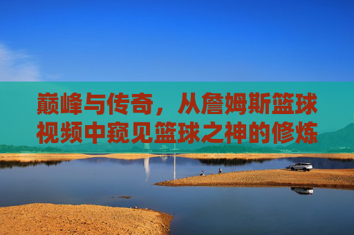 巅峰与传奇,从詹姆斯篮球视频中窥见篮球之神的修炼之路