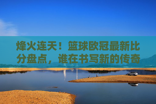 烽火连天!篮球欧冠最新比分盘点,谁在书写新的传奇?