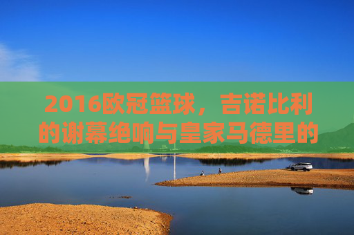 2016欧冠篮球，吉诺比利的谢幕绝响与皇家马德里的加冕时刻
