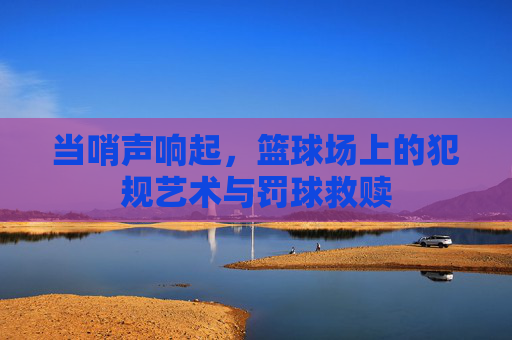 当哨声响起,篮球场上的犯规艺术与罚球救赎