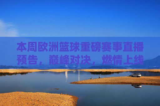 本周欧洲篮球重磅赛事直播预告,巅峰对决,燃情上线!