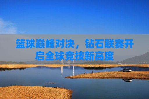 篮球巅峰对决,钻石联赛开启全球竞技新高度