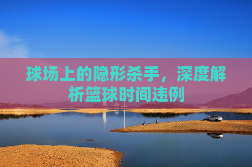 球场上的隐形杀手,深度解析篮球时间违例