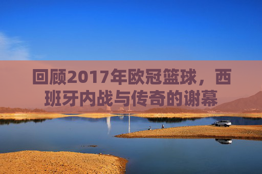 回顾2017年欧冠篮球,西班牙内战与传奇的谢幕