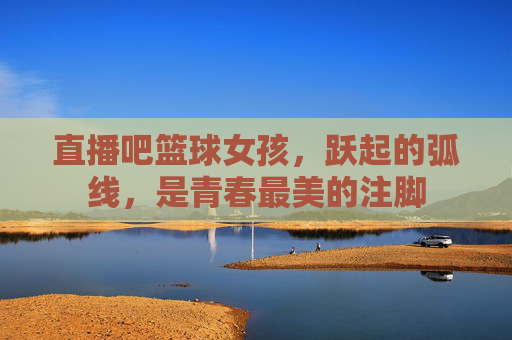 直播吧篮球女孩,跃起的弧线,是青春最美的注脚