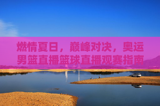 燃情夏日,巅峰对决,奥运男篮直播篮球直播观赛指南