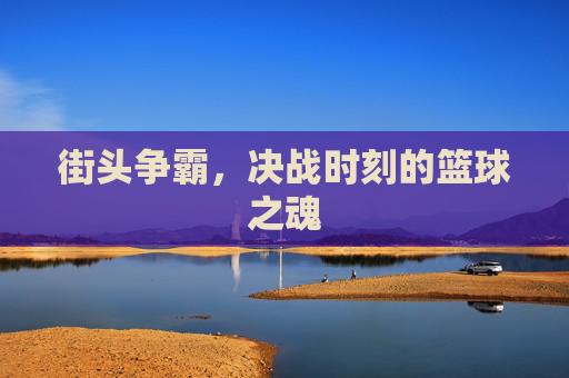 街头争霸,决战时刻的篮球之魂