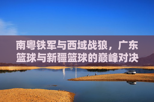 南粤铁军与西域战狼,广东篮球与新疆篮球的巅峰对决