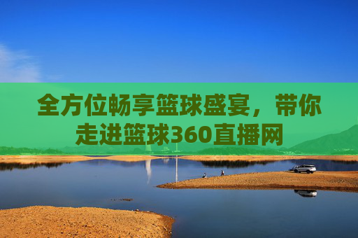 全方位畅享篮球盛宴,带你走进篮球360直播网