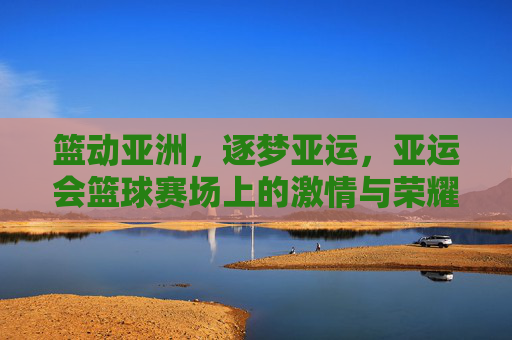 篮动亚洲,逐梦亚运,亚运会篮球赛场上的激情与荣耀