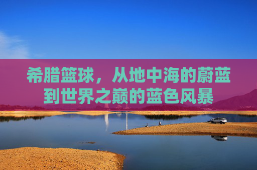 希腊篮球,从地中海的蔚蓝到世界之巅的蓝色风暴