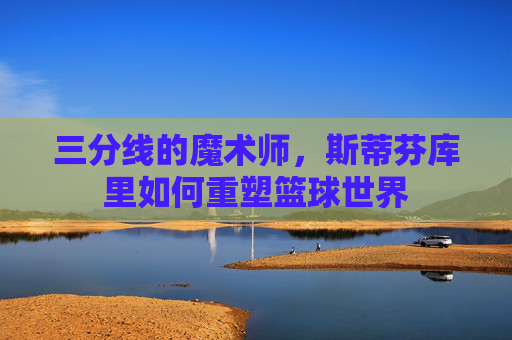 三分线的魔术师,斯蒂芬库里如何重塑篮球世界