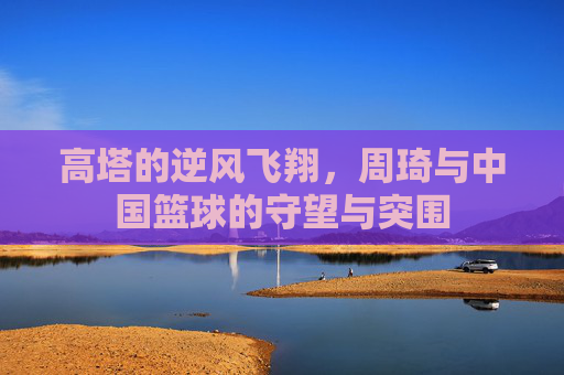 高塔的逆风飞翔,周琦与中国篮球的守望与突围