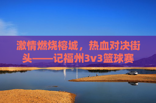 激情燃烧榕城,热血对决街头——记福州3v3篮球赛
