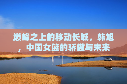 巅峰之上的移动长城,韩旭,中国女篮的骄傲与未来