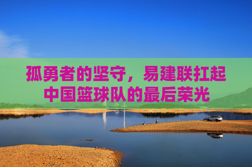 孤勇者的坚守,易建联扛起中国篮球队的最后荣光