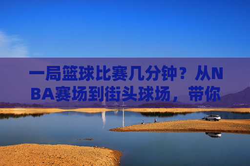 一局篮球比赛几分钟?从NBA赛场到街头球场,带你读懂篮球赛程