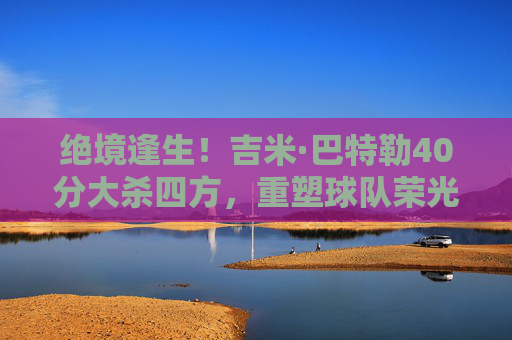 绝境逢生!吉米·巴特勒40分大杀四方,重塑球队荣光