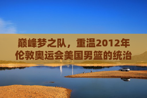 巅峰梦之队,重温2012年伦敦奥运会美国男篮的统治级传奇