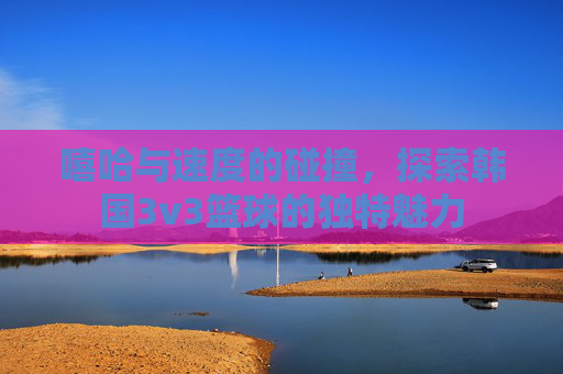 嘻哈与速度的碰撞,探索韩国3v3篮球的独特魅力