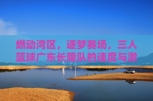 燃动湾区,逐梦赛场,三人篮球广东长隆队的速度与激情