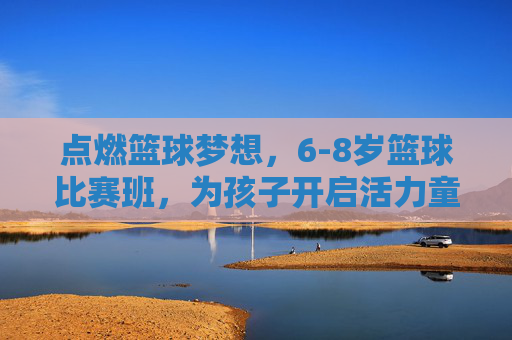点燃篮球梦想,6-8岁篮球比赛班,为孩子开启活力童年