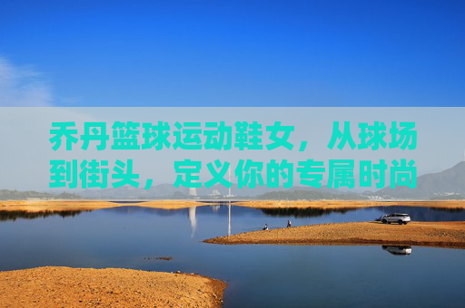 乔丹篮球运动鞋女,从球场到街头,定义你的专属时尚态度