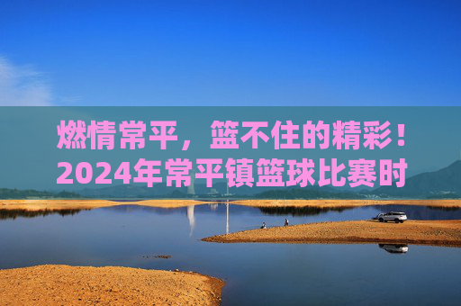 燃情常平,篮不住的精彩!2024年常平镇篮球比赛时间及赛程全攻略